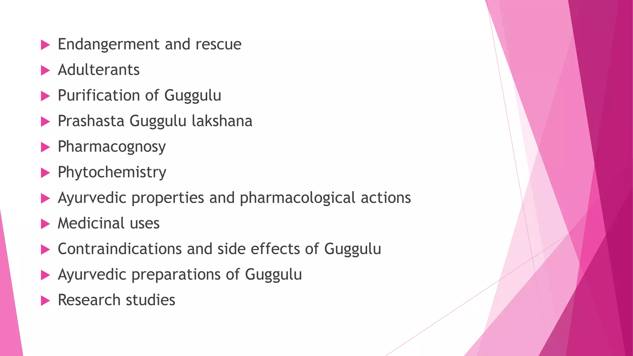  Endangerment and rescue
 Adulterants
 Purification of Guggulu
 Prashasta Guggulu lakshana
 Pharmacognosy
 Phytochemistry
 Ayurvedic properties and pharmacological actions
 Medicinal uses
 Contraindications and side effects of Guggulu
 Ayurvedic preparations of Guggulu
 Research studies
 