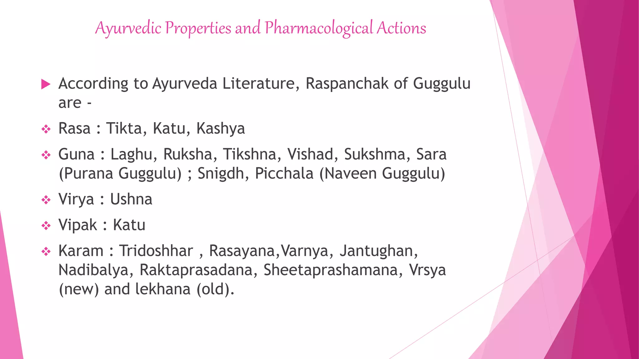 Ayurvedic Properties and Pharmacological Actions
 According to Ayurveda Literature, Raspanchak of Guggulu
are -
 Rasa : Tikta, Katu, Kashya
 Guna : Laghu, Ruksha, Tikshna, Vishad, Sukshma, Sara
(Purana Guggulu) ; Snigdh, Picchala (Naveen Guggulu)
 Virya : Ushna
 Vipak : Katu
 Karam : Tridoshhar , Rasayana,Varnya, Jantughan,
Nadibalya, Raktaprasadana, Sheetaprashamana, Vrsya
(new) and lekhana (old).
 