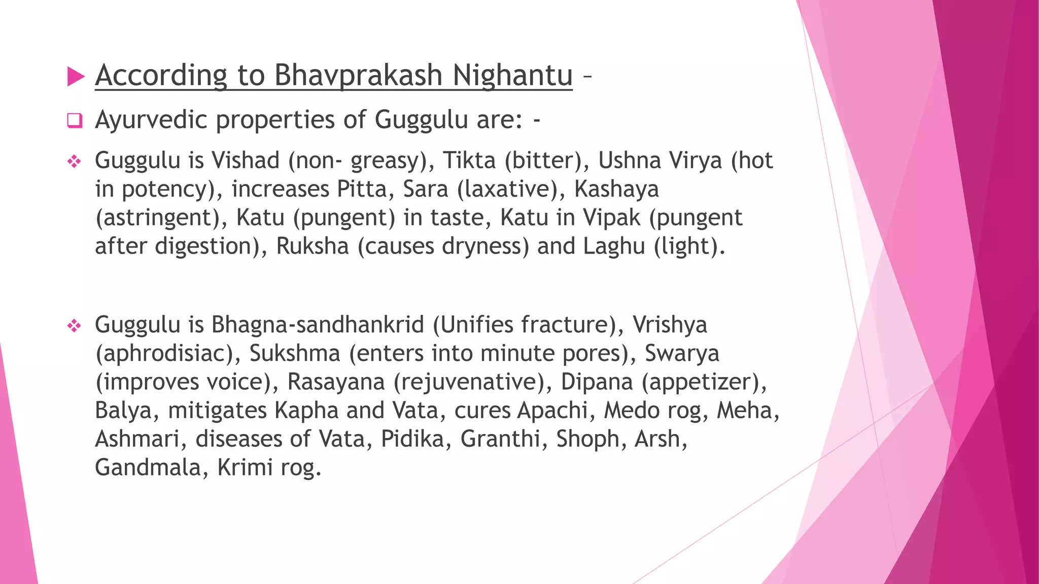 According to Bhavprakash Nighantu –
 Ayurvedic properties of Guggulu are: -
 Guggulu is Vishad (non- greasy), Tikta (bitter), Ushna Virya (hot
in potency), increases Pitta, Sara (laxative), Kashaya
(astringent), Katu (pungent) in taste, Katu in Vipak (pungent
after digestion), Ruksha (causes dryness) and Laghu (light).
 Guggulu is Bhagna-sandhankrid (Unifies fracture), Vrishya
(aphrodisiac), Sukshma (enters into minute pores), Swarya
(improves voice), Rasayana (rejuvenative), Dipana (appetizer),
Balya, mitigates Kapha and Vata, cures Apachi, Medo rog, Meha,
Ashmari, diseases of Vata, Pidika, Granthi, Shoph, Arsh,
Gandmala, Krimi rog.
 