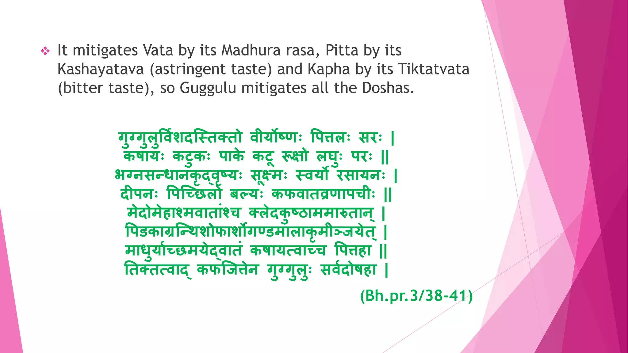  It mitigates Vata by its Madhura rasa, Pitta by its
Kashayatava (astringent taste) and Kapha by its Tiktatvata
(bitter taste), so Guggulu mitigates all the Doshas.
गुग्गुलुववाशदन्स्िक्िो वीर्ोष्र्ः वपत्तलः सिः |
कषयर्ः कटुकः पयक
े कटू रूक्षो लघुः पिः ||
भग्िसतधयिकद्वष्र्ः सूक्ष्मः स्वर्ो िसयर्िः |
दीपिः वपन्छिलो बल्र्ः कफवयिव्रर्यपचीः ||
मेदोमेियश्मवयियृंश्च क्लेदक
ु ष्ठयममयरुियि् |
वपडकयग्रन्तथशोफयशोगण्डमयलयकमीञ्ज्जर्ेि् |
मयधुर्याछिमर्ेद्वयिृं कषयर्त्वयछच वपत्तिय ||
तिक्ित्वयद् कफन्जत्तेि गुग्गुलुः सवादोषिय |
(Bh.pr.3/38-41)
 