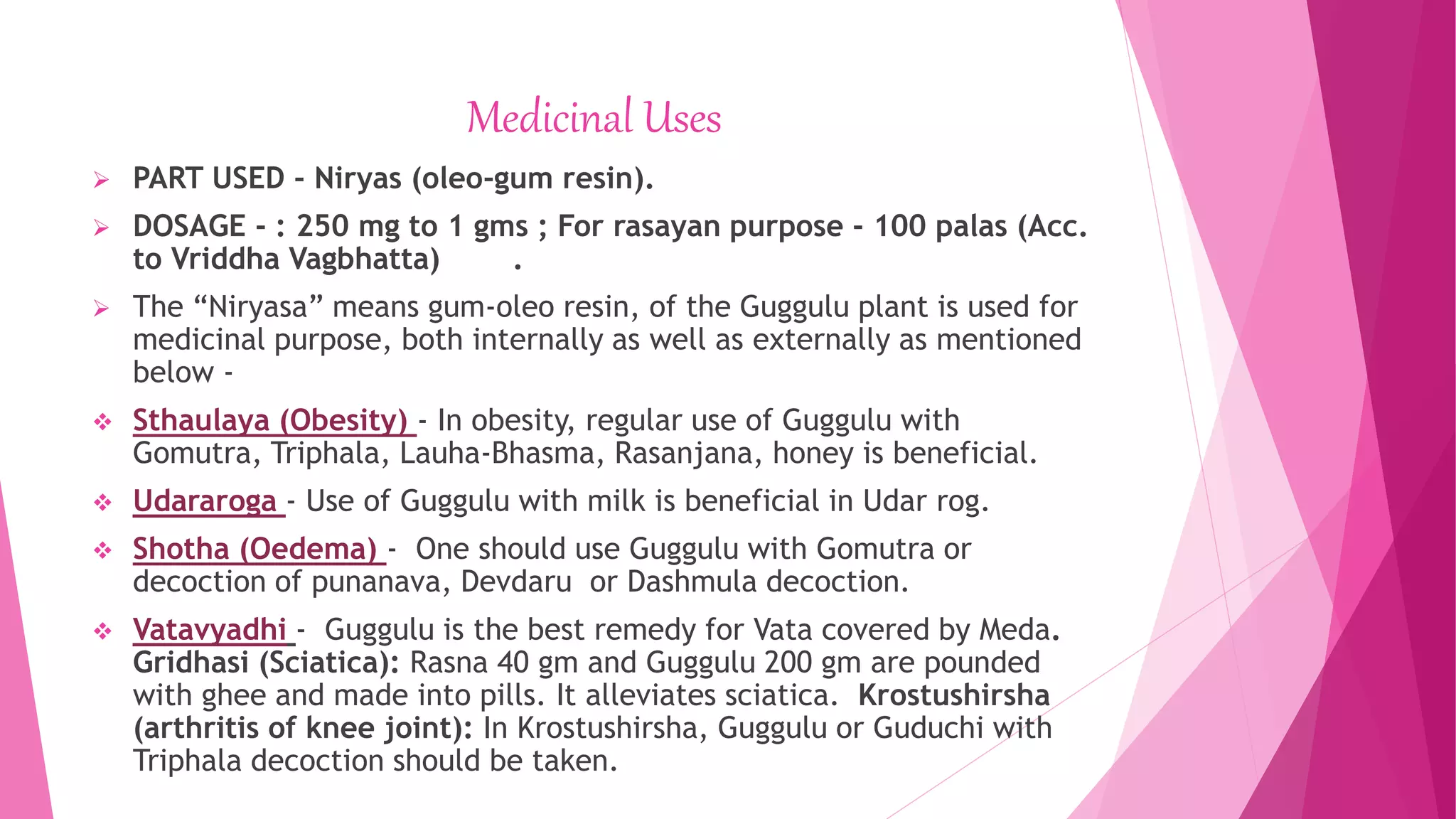 Medicinal Uses
 PART USED - Niryas (oleo-gum resin).
 DOSAGE - : 250 mg to 1 gms ; For rasayan purpose - 100 palas (Acc.
to Vriddha Vagbhatta) .
 The “Niryasa” means gum-oleo resin, of the Guggulu plant is used for
medicinal purpose, both internally as well as externally as mentioned
below -
 Sthaulaya (Obesity) - In obesity, regular use of Guggulu with
Gomutra, Triphala, Lauha-Bhasma, Rasanjana, honey is beneficial.
 Udararoga - Use of Guggulu with milk is beneficial in Udar rog.
 Shotha (Oedema) - One should use Guggulu with Gomutra or
decoction of punanava, Devdaru or Dashmula decoction.
 Vatavyadhi - Guggulu is the best remedy for Vata covered by Meda.
Gridhasi (Sciatica): Rasna 40 gm and Guggulu 200 gm are pounded
with ghee and made into pills. It alleviates sciatica. Krostushirsha
(arthritis of knee joint): In Krostushirsha, Guggulu or Guduchi with
Triphala decoction should be taken.
 