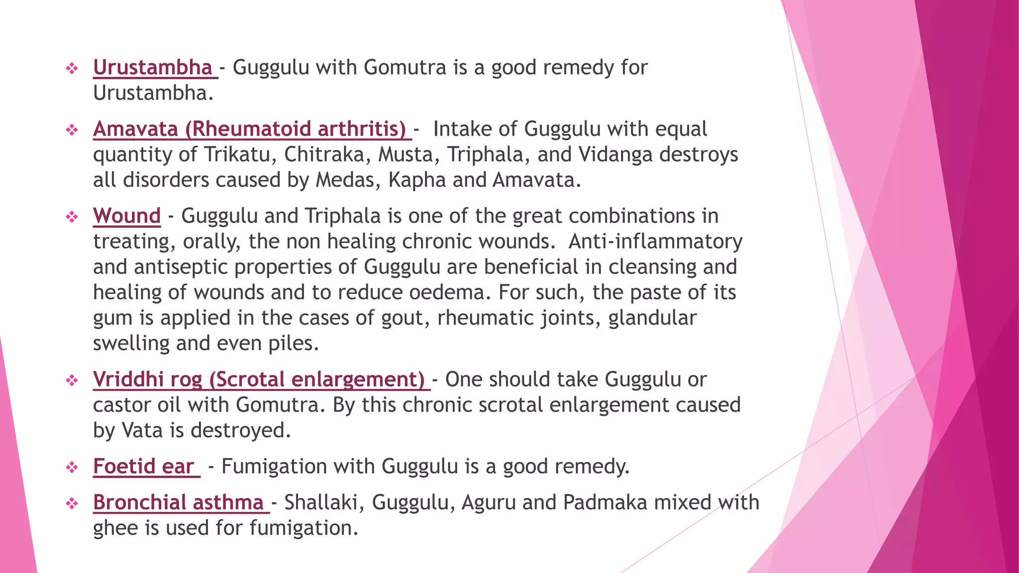  Urustambha - Guggulu with Gomutra is a good remedy for
Urustambha.
 Amavata (Rheumatoid arthritis) - Intake of Guggulu with equal
quantity of Trikatu, Chitraka, Musta, Triphala, and Vidanga destroys
all disorders caused by Medas, Kapha and Amavata.
 Wound - Guggulu and Triphala is one of the great combinations in
treating, orally, the non healing chronic wounds. Anti-inflammatory
and antiseptic properties of Guggulu are beneficial in cleansing and
healing of wounds and to reduce oedema. For such, the paste of its
gum is applied in the cases of gout, rheumatic joints, glandular
swelling and even piles.
 Vriddhi rog (Scrotal enlargement) - One should take Guggulu or
castor oil with Gomutra. By this chronic scrotal enlargement caused
by Vata is destroyed.
 Foetid ear - Fumigation with Guggulu is a good remedy.
 Bronchial asthma - Shallaki, Guggulu, Aguru and Padmaka mixed with
ghee is used for fumigation.
 