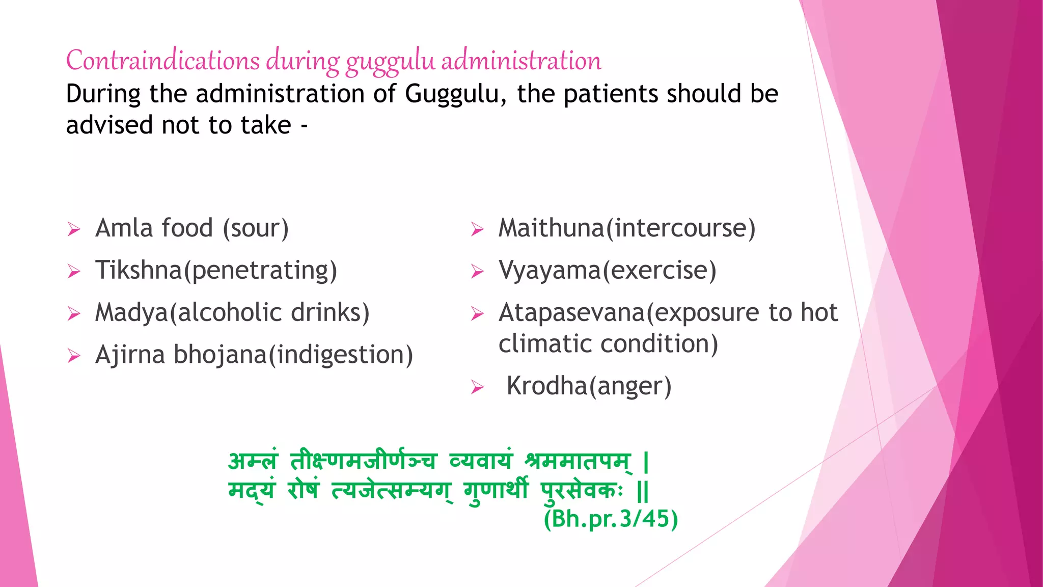 Contraindications during guggulu administration
During the administration of Guggulu, the patients should be
advised not to take -
 Amla food (sour)
 Tikshna(penetrating)
 Madya(alcoholic drinks)
 Ajirna bhojana(indigestion)
 Maithuna(intercourse)
 Vyayama(exercise)
 Atapasevana(exposure to hot
climatic condition)
 Krodha(anger)
अम्लृं िीक्ष्र्मजीर्ाञ्ज्च व्र्वयर्ृं श्रममयिपम् |
मद्र्ृं िोषृं त्र्जेत्सम्र्ग् गुर्यथी पुिसेवकः ||
(Bh.pr.3/45)
 