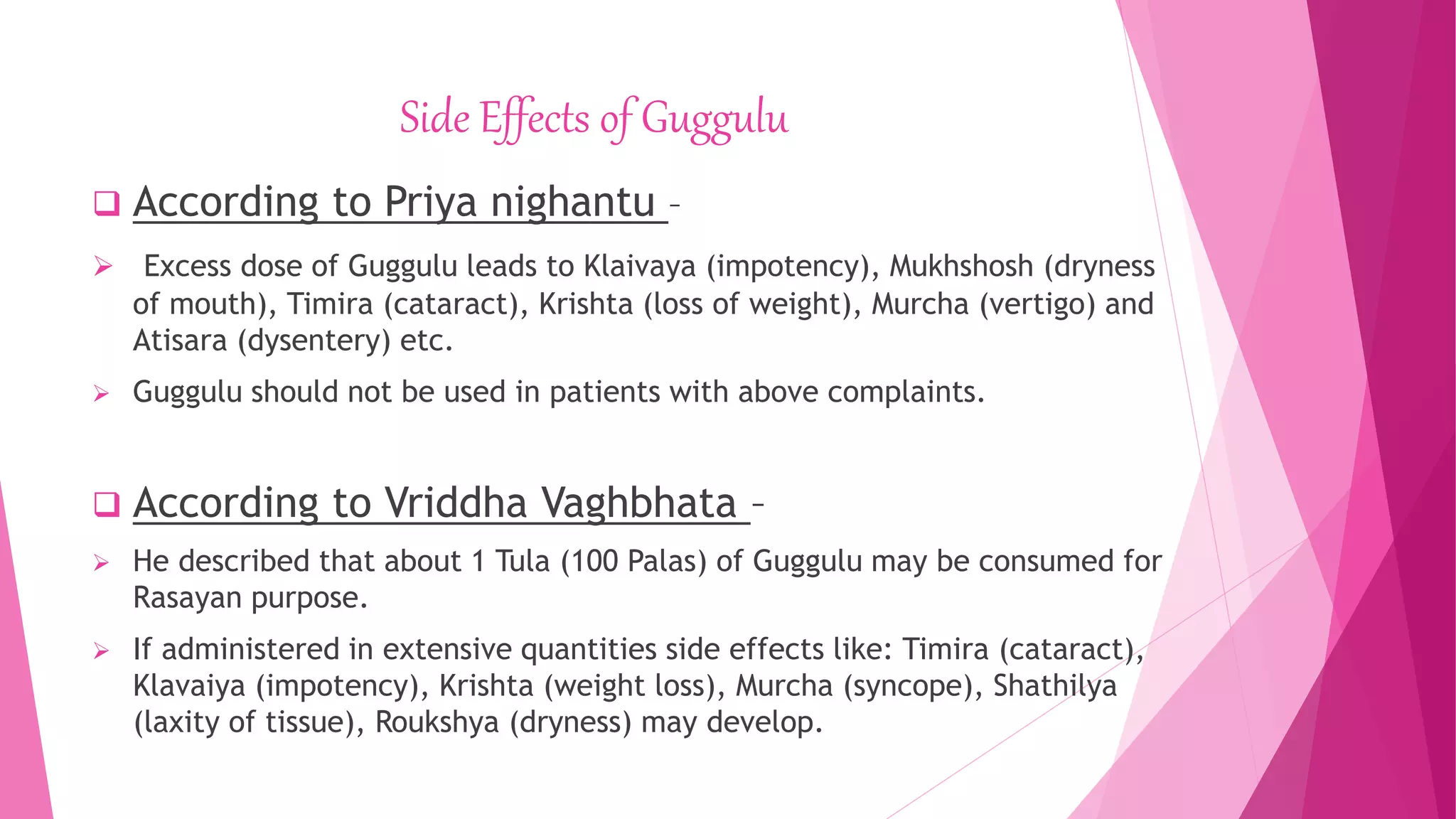 Side Effects of Guggulu
 According to Priya nighantu –
 Excess dose of Guggulu leads to Klaivaya (impotency), Mukhshosh (dryness
of mouth), Timira (cataract), Krishta (loss of weight), Murcha (vertigo) and
Atisara (dysentery) etc.
 Guggulu should not be used in patients with above complaints.
 According to Vriddha Vaghbhata –
 He described that about 1 Tula (100 Palas) of Guggulu may be consumed for
Rasayan purpose.
 If administered in extensive quantities side effects like: Timira (cataract),
Klavaiya (impotency), Krishta (weight loss), Murcha (syncope), Shathilya
(laxity of tissue), Roukshya (dryness) may develop.
 
