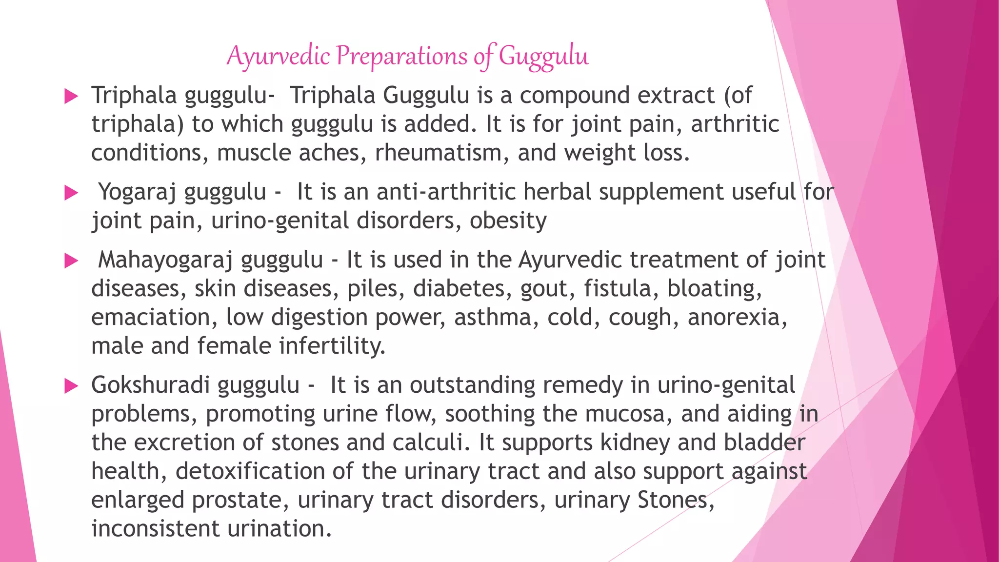 Ayurvedic Preparations of Guggulu
 Triphala guggulu- Triphala Guggulu is a compound extract (of
triphala) to which guggulu is added. It is for joint pain, arthritic
conditions, muscle aches, rheumatism, and weight loss.
 Yogaraj guggulu - It is an anti-arthritic herbal supplement useful for
joint pain, urino-genital disorders, obesity
 Mahayogaraj guggulu - It is used in the Ayurvedic treatment of joint
diseases, skin diseases, piles, diabetes, gout, fistula, bloating,
emaciation, low digestion power, asthma, cold, cough, anorexia,
male and female infertility.
 Gokshuradi guggulu - It is an outstanding remedy in urino-genital
problems, promoting urine flow, soothing the mucosa, and aiding in
the excretion of stones and calculi. It supports kidney and bladder
health, detoxification of the urinary tract and also support against
enlarged prostate, urinary tract disorders, urinary Stones,
inconsistent urination.
 