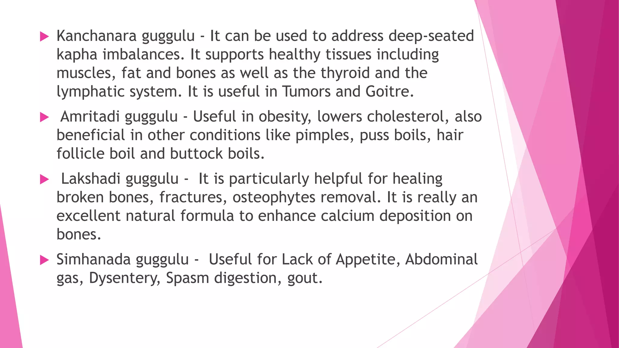  Kanchanara guggulu - It can be used to address deep-seated
kapha imbalances. It supports healthy tissues including
muscles, fat and bones as well as the thyroid and the
lymphatic system. It is useful in Tumors and Goitre.
 Amritadi guggulu - Useful in obesity, lowers cholesterol, also
beneficial in other conditions like pimples, puss boils, hair
follicle boil and buttock boils.
 Lakshadi guggulu - It is particularly helpful for healing
broken bones, fractures, osteophytes removal. It is really an
excellent natural formula to enhance calcium deposition on
bones.
 Simhanada guggulu - Useful for Lack of Appetite, Abdominal
gas, Dysentery, Spasm digestion, gout.
 