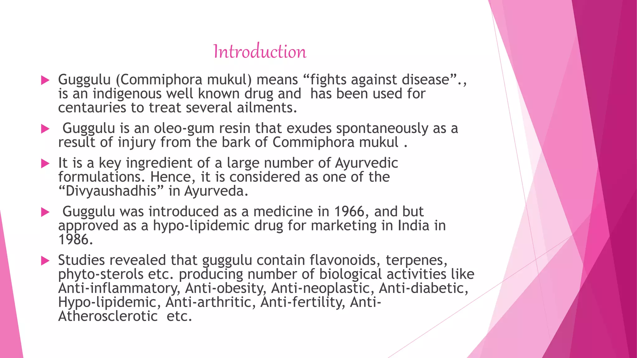 Introduction
 Guggulu (Commiphora mukul) means “fights against disease”.,
is an indigenous well known drug and has been used for
centauries to treat several ailments.
 Guggulu is an oleo-gum resin that exudes spontaneously as a
result of injury from the bark of Commiphora mukul .
 It is a key ingredient of a large number of Ayurvedic
formulations. Hence, it is considered as one of the
“Divyaushadhis” in Ayurveda.
 Guggulu was introduced as a medicine in 1966, and but
approved as a hypo-lipidemic drug for marketing in India in
1986.
 Studies revealed that guggulu contain flavonoids, terpenes,
phyto-sterols etc. producing number of biological activities like
Anti-inflammatory, Anti-obesity, Anti-neoplastic, Anti-diabetic,
Hypo-lipidemic, Anti-arthritic, Anti-fertility, Anti-
Atherosclerotic etc.
 