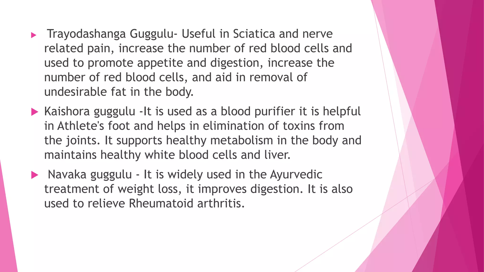  Trayodashanga Guggulu- Useful in Sciatica and nerve
related pain, increase the number of red blood cells and
used to promote appetite and digestion, increase the
number of red blood cells, and aid in removal of
undesirable fat in the body.
 Kaishora guggulu -It is used as a blood purifier it is helpful
in Athlete's foot and helps in elimination of toxins from
the joints. It supports healthy metabolism in the body and
maintains healthy white blood cells and liver.
 Navaka guggulu - It is widely used in the Ayurvedic
treatment of weight loss, it improves digestion. It is also
used to relieve Rheumatoid arthritis.
 