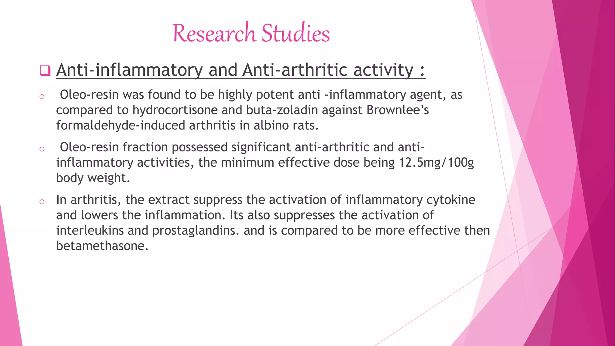 Research Studies
 Anti-inflammatory and Anti-arthritic activity :
o Oleo-resin was found to be highly potent anti -inflammatory agent, as
compared to hydrocortisone and buta-zoladin against Brownlee’s
formaldehyde-induced arthritis in albino rats.
o Oleo-resin fraction possessed significant anti-arthritic and anti-
inflammatory activities, the minimum effective dose being 12.5mg/100g
body weight.
o In arthritis, the extract suppress the activation of inflammatory cytokine
and lowers the inflammation. Its also suppresses the activation of
interleukins and prostaglandins. and is compared to be more effective then
betamethasone.
 