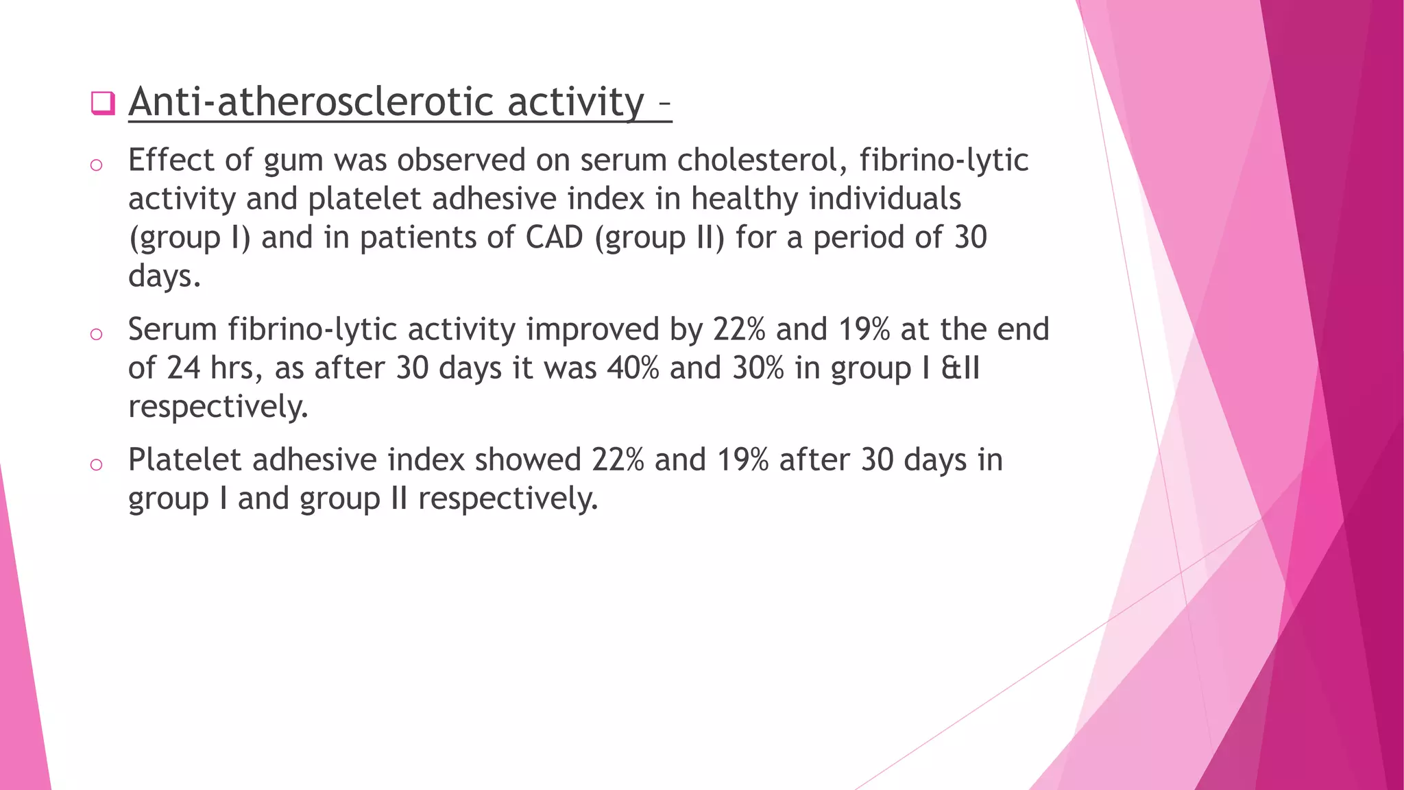  Anti-atherosclerotic activity –
o Effect of gum was observed on serum cholesterol, fibrino-lytic
activity and platelet adhesive index in healthy individuals
(group I) and in patients of CAD (group II) for a period of 30
days.
o Serum fibrino-lytic activity improved by 22% and 19% at the end
of 24 hrs, as after 30 days it was 40% and 30% in group I &II
respectively.
o Platelet adhesive index showed 22% and 19% after 30 days in
group I and group II respectively.
 