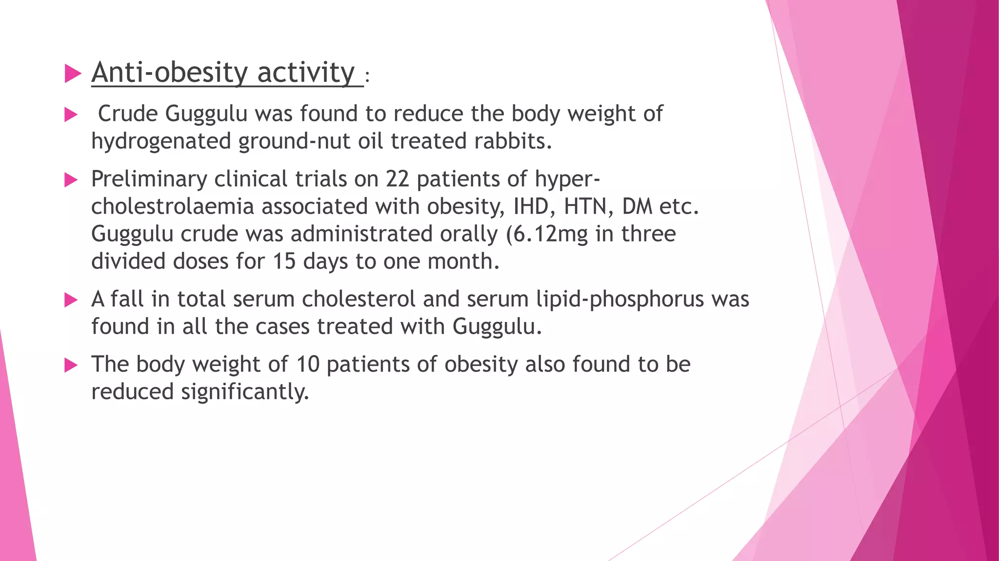  Anti-obesity activity :
 Crude Guggulu was found to reduce the body weight of
hydrogenated ground-nut oil treated rabbits.
 Preliminary clinical trials on 22 patients of hyper-
cholestrolaemia associated with obesity, IHD, HTN, DM etc.
Guggulu crude was administrated orally (6.12mg in three
divided doses for 15 days to one month.
 A fall in total serum cholesterol and serum lipid-phosphorus was
found in all the cases treated with Guggulu.
 The body weight of 10 patients of obesity also found to be
reduced significantly.
 