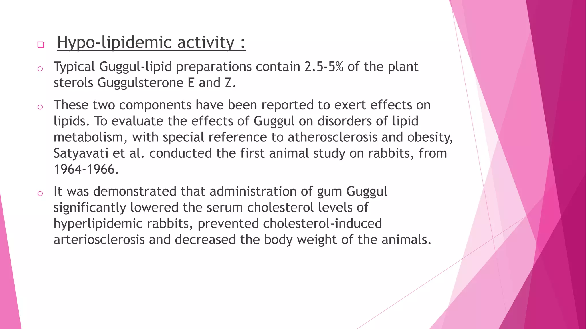  Hypo-lipidemic activity :
o Typical Guggul-lipid preparations contain 2.5-5% of the plant
sterols Guggulsterone E and Z.
o These two components have been reported to exert effects on
lipids. To evaluate the effects of Guggul on disorders of lipid
metabolism, with special reference to atherosclerosis and obesity,
Satyavati et al. conducted the first animal study on rabbits, from
1964-1966.
o It was demonstrated that administration of gum Guggul
significantly lowered the serum cholesterol levels of
hyperlipidemic rabbits, prevented cholesterol-induced
arteriosclerosis and decreased the body weight of the animals.
 