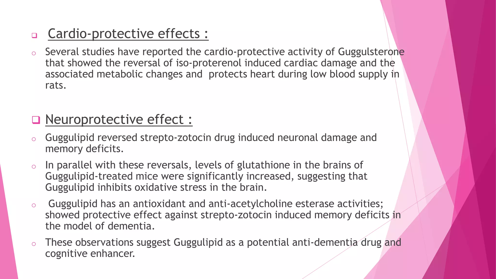  Cardio-protective effects :
o Several studies have reported the cardio-protective activity of Guggulsterone
that showed the reversal of iso-proterenol induced cardiac damage and the
associated metabolic changes and protects heart during low blood supply in
rats.
 Neuroprotective effect :
o Guggulipid reversed strepto-zotocin drug induced neuronal damage and
memory deficits.
o In parallel with these reversals, levels of glutathione in the brains of
Guggulipid-treated mice were significantly increased, suggesting that
Guggulipid inhibits oxidative stress in the brain.
o Guggulipid has an antioxidant and anti-acetylcholine esterase activities;
showed protective effect against strepto-zotocin induced memory deficits in
the model of dementia.
o These observations suggest Guggulipid as a potential anti-dementia drug and
cognitive enhancer.
 