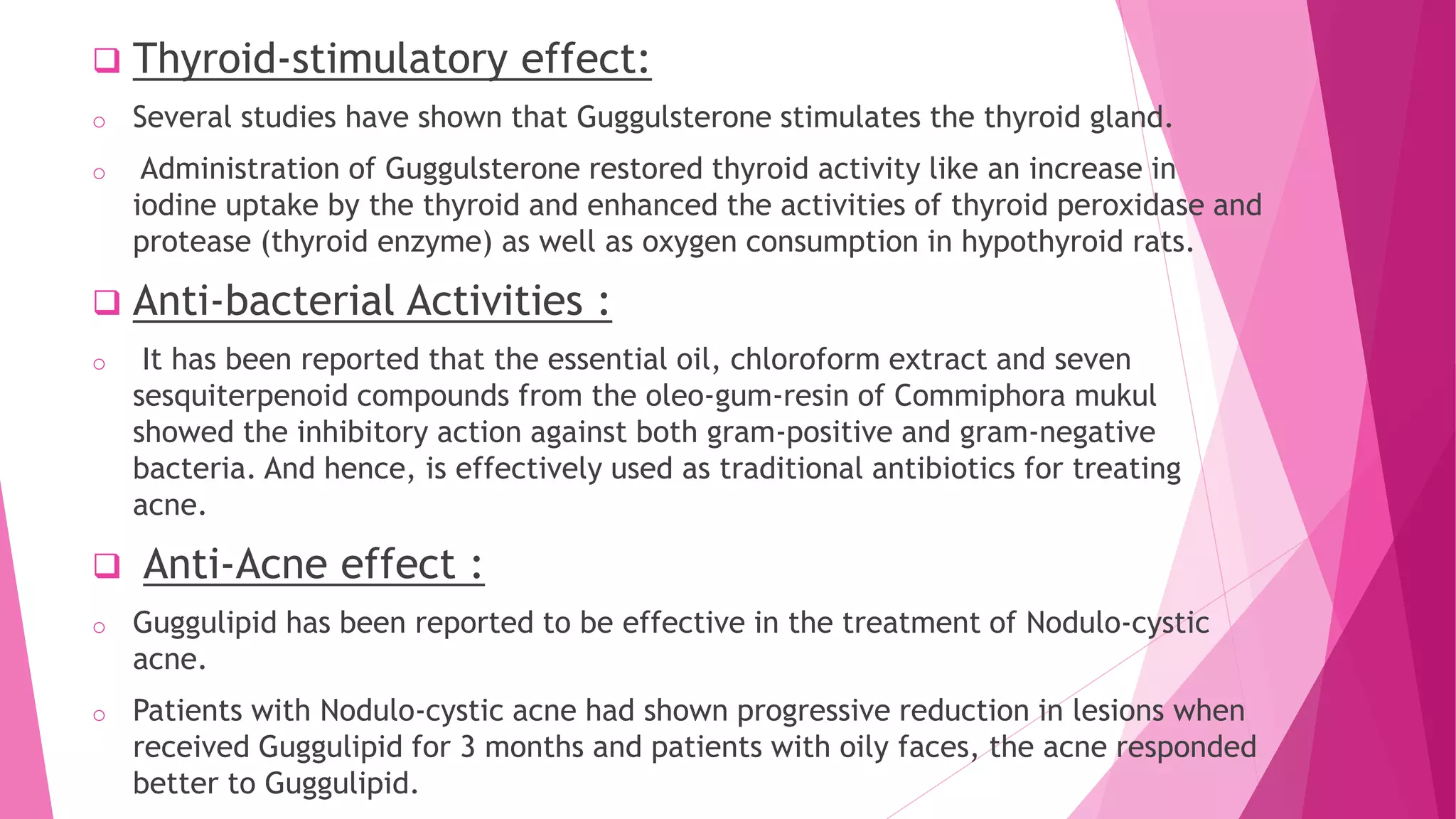  Thyroid-stimulatory effect:
o Several studies have shown that Guggulsterone stimulates the thyroid gland.
o Administration of Guggulsterone restored thyroid activity like an increase in
iodine uptake by the thyroid and enhanced the activities of thyroid peroxidase and
protease (thyroid enzyme) as well as oxygen consumption in hypothyroid rats.
 Anti-bacterial Activities :
o It has been reported that the essential oil, chloroform extract and seven
sesquiterpenoid compounds from the oleo-gum-resin of Commiphora mukul
showed the inhibitory action against both gram-positive and gram-negative
bacteria. And hence, is effectively used as traditional antibiotics for treating
acne.
 Anti-Acne effect :
o Guggulipid has been reported to be effective in the treatment of Nodulo-cystic
acne.
o Patients with Nodulo-cystic acne had shown progressive reduction in lesions when
received Guggulipid for 3 months and patients with oily faces, the acne responded
better to Guggulipid.
 
