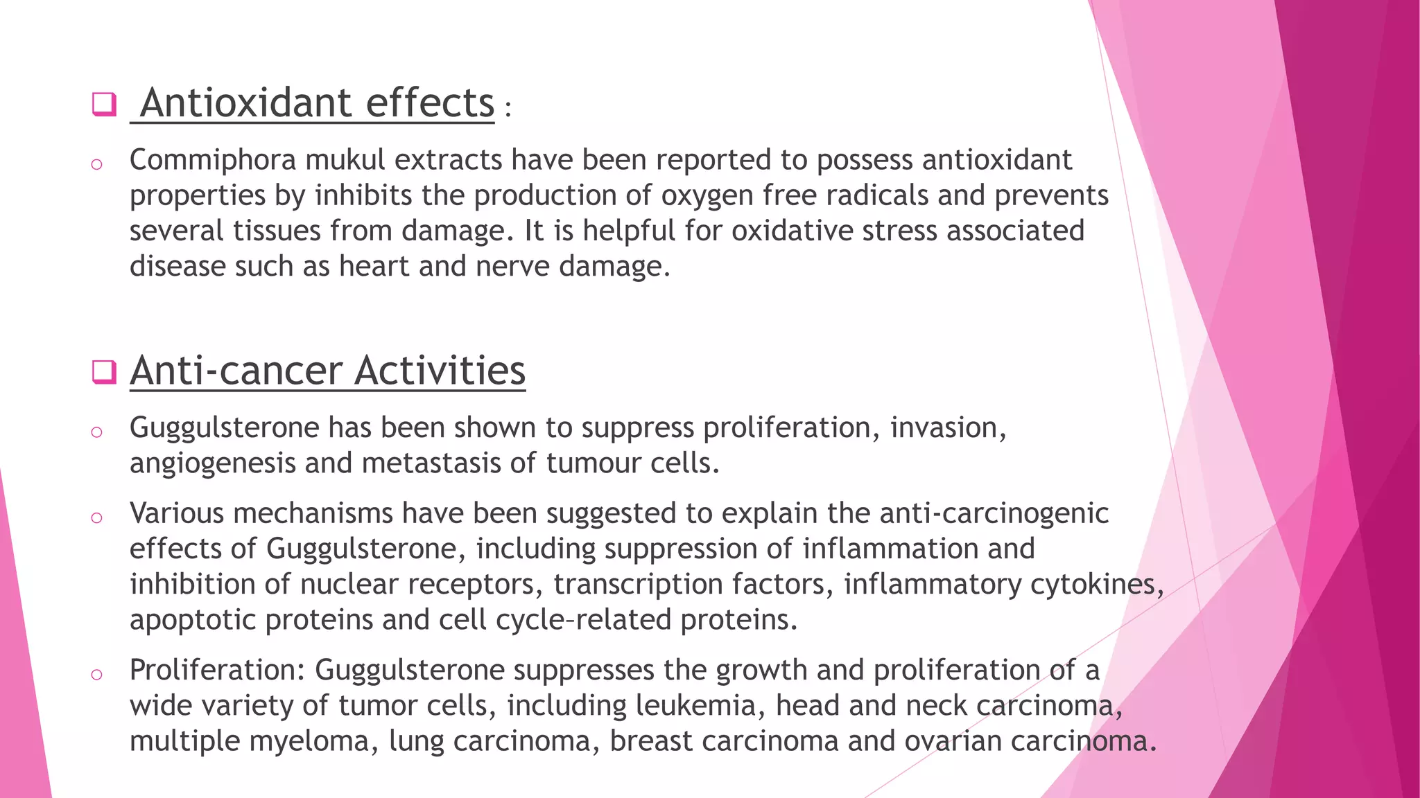  Antioxidant effects :
o Commiphora mukul extracts have been reported to possess antioxidant
properties by inhibits the production of oxygen free radicals and prevents
several tissues from damage. It is helpful for oxidative stress associated
disease such as heart and nerve damage.
 Anti-cancer Activities
o Guggulsterone has been shown to suppress proliferation, invasion,
angiogenesis and metastasis of tumour cells.
o Various mechanisms have been suggested to explain the anti-carcinogenic
effects of Guggulsterone, including suppression of inflammation and
inhibition of nuclear receptors, transcription factors, inflammatory cytokines,
apoptotic proteins and cell cycle–related proteins.
o Proliferation: Guggulsterone suppresses the growth and proliferation of a
wide variety of tumor cells, including leukemia, head and neck carcinoma,
multiple myeloma, lung carcinoma, breast carcinoma and ovarian carcinoma.
 