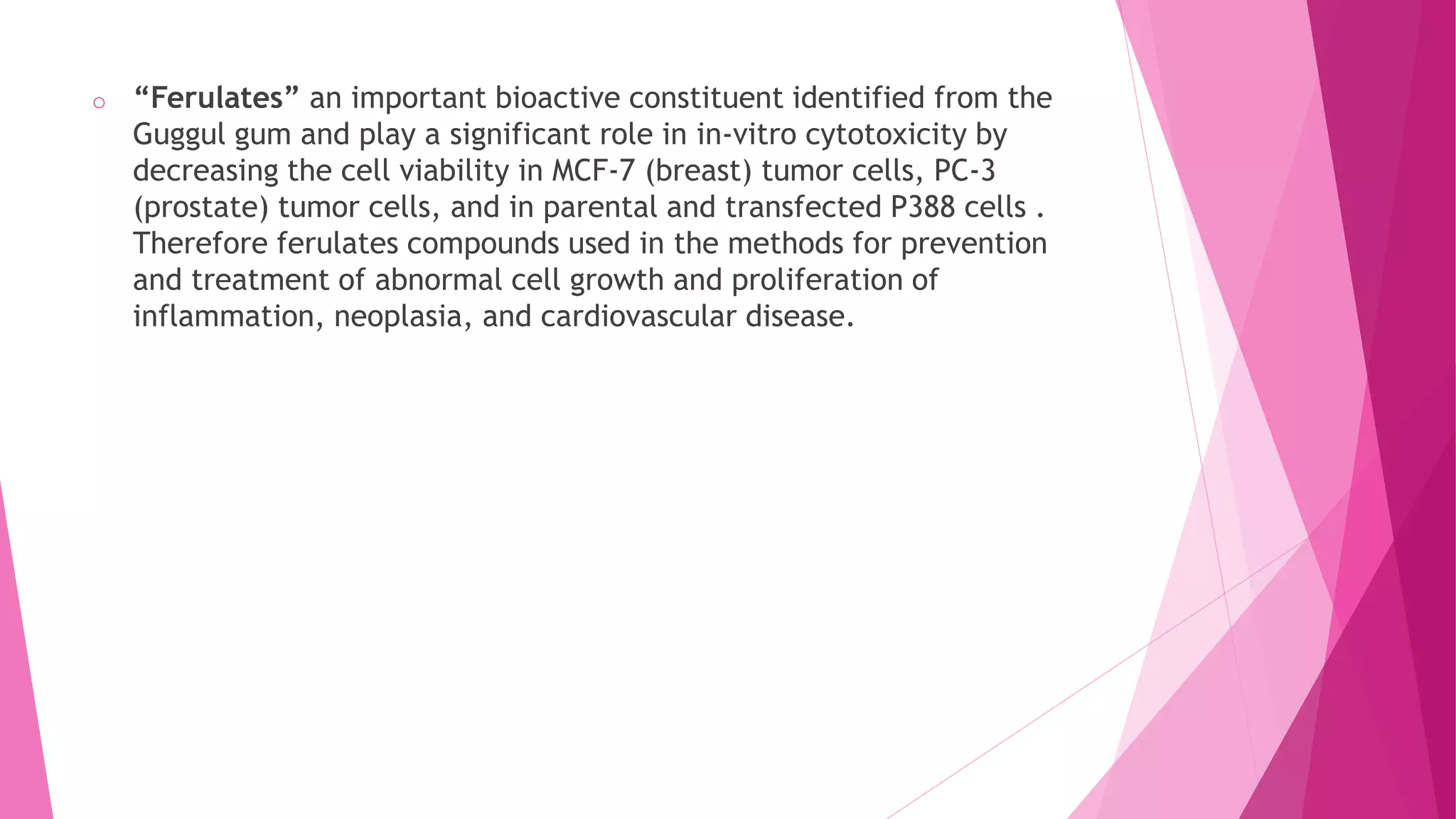 o “Ferulates” an important bioactive constituent identified from the
Guggul gum and play a significant role in in-vitro cytotoxicity by
decreasing the cell viability in MCF-7 (breast) tumor cells, PC-3
(prostate) tumor cells, and in parental and transfected P388 cells .
Therefore ferulates compounds used in the methods for prevention
and treatment of abnormal cell growth and proliferation of
inflammation, neoplasia, and cardiovascular disease.
 