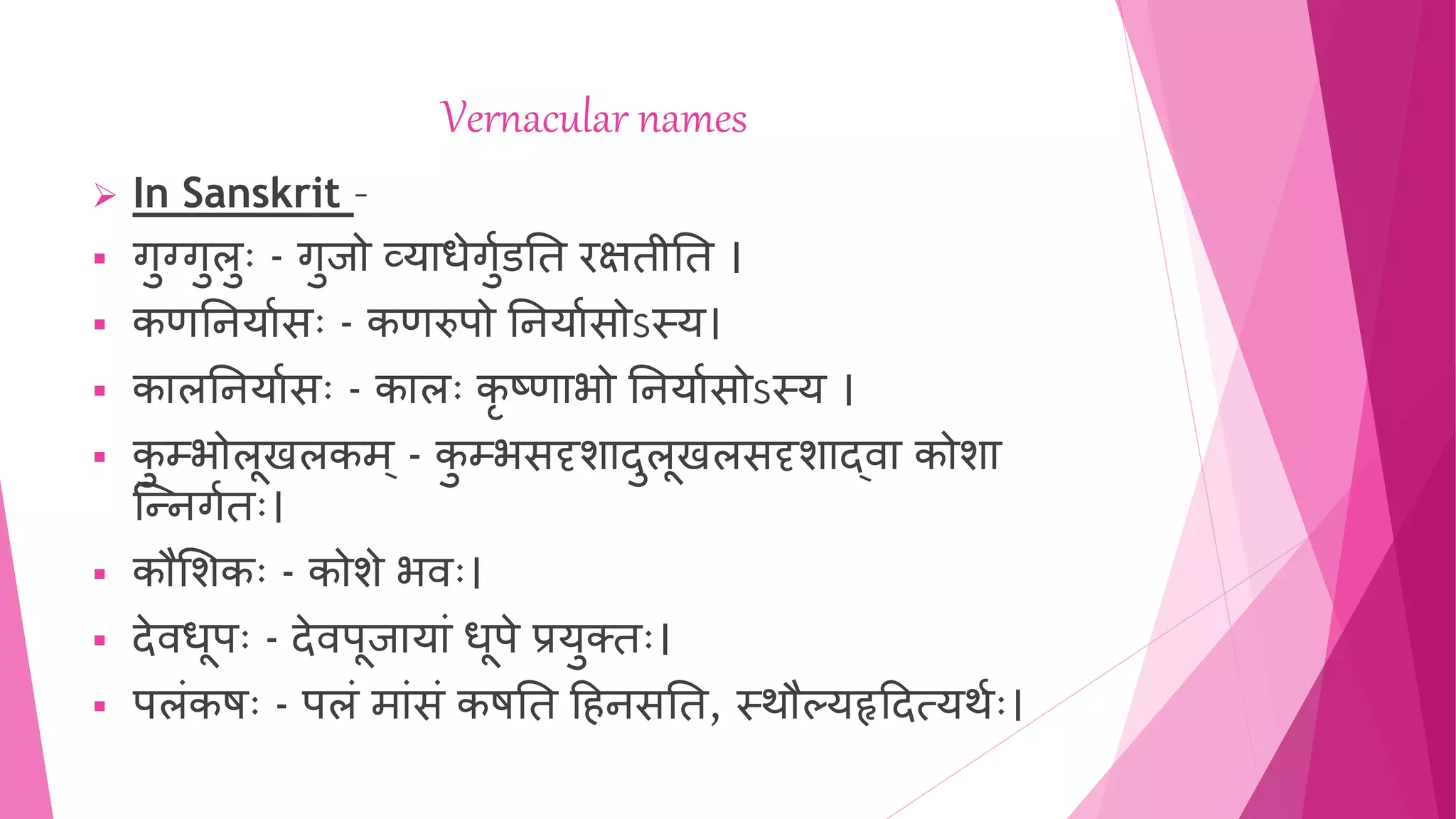 Vernacular names
 In Sanskrit –
 गुग्गुलुुः - गुजो व्याधेगुुडति रक्षिीति ।
 कणतियाुसुः - कणरुपो तियाुसोऽस्य।
 कालतियाुसुः - कालुः कृ ष्णाभो तियाुसोऽस्य ।
 क
ु म्भोलूखलकम् - क
ु म्भसदृशादुलूखलसदृशाद्वा कोशा
न्निगुिुः।
 कौशशकुः - कोशे भवुः।
 देवधूपुः - देवपूजायाां धूपे प्रयुक्िुः।
 पलांकषुः - पलां माांसां कषति हििसति, स्थौल्यहृहदत्यथुुः।
 