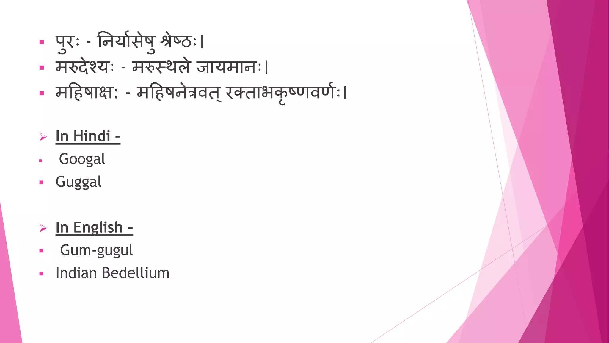  पुरुः - तियाुसेषु श्रेष्ठुः।
 मरुदेश्युः - मरुस्थले जायमािुः।
 महिषाक्ष: - महिषिेत्रवि ्रक्िाभकृ ष्णवणुुः।
 In Hindi –
 Googal
 Guggal
 In English –
 Gum-gugul
 Indian Bedellium
 