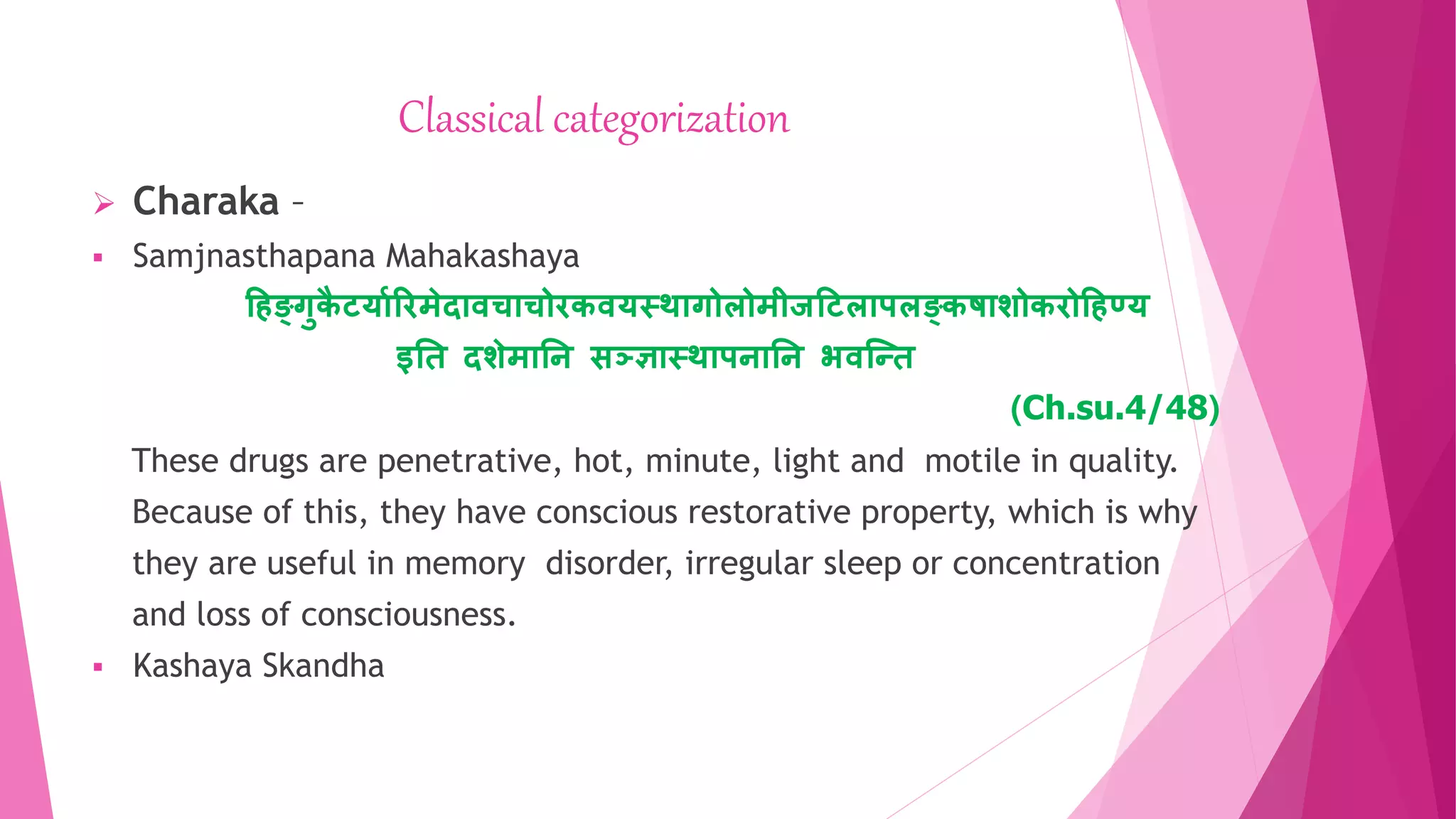 Classical categorization
 Charaka –
 Samjnasthapana Mahakashaya
हिङ्गुक
ै टर्यारिमेदयवचयचोिकवर्स्थयगोलोमीजहटलयपलङ्कषयशोकिोहिण्र्
इति दशेमयति सञ्ज्ञयस्थयपियति भवन्ति
(Ch.su.4/48)
These drugs are penetrative, hot, minute, light and motile in quality.
Because of this, they have conscious restorative property, which is why
they are useful in memory disorder, irregular sleep or concentration
and loss of consciousness.
 Kashaya Skandha
 