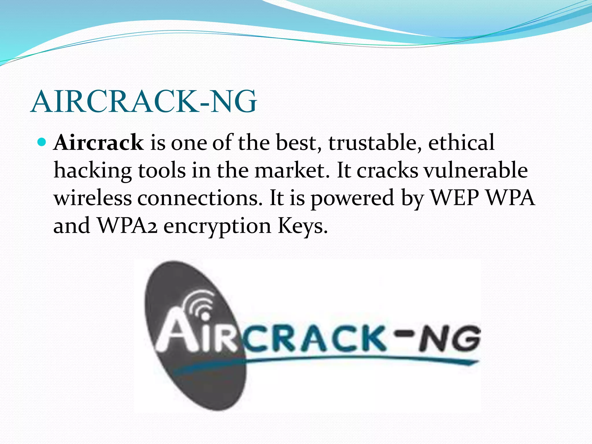 AIRCRACK-NG
 Aircrack is one of the best, trustable, ethical
hacking tools in the market. It cracks vulnerable
wireless connections. It is powered by WEP WPA
and WPA2 encryption Keys.
 