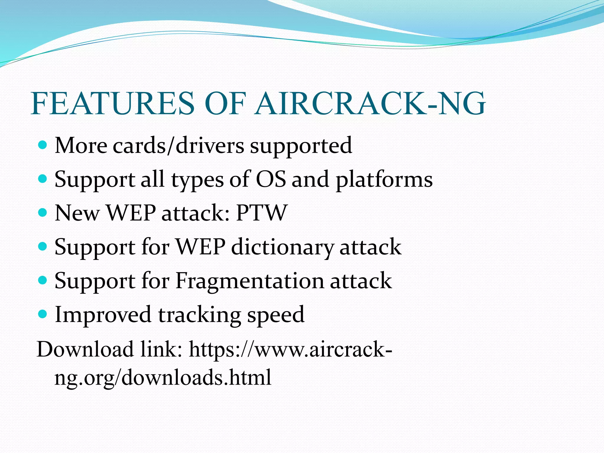 FEATURES OF AIRCRACK-NG
 More cards/drivers supported
 Support all types of OS and platforms
 New WEP attack: PTW
 Support for WEP dictionary attack
 Support for Fragmentation attack
 Improved tracking speed
Download link: https://www.aircrack-
ng.org/downloads.html
 
