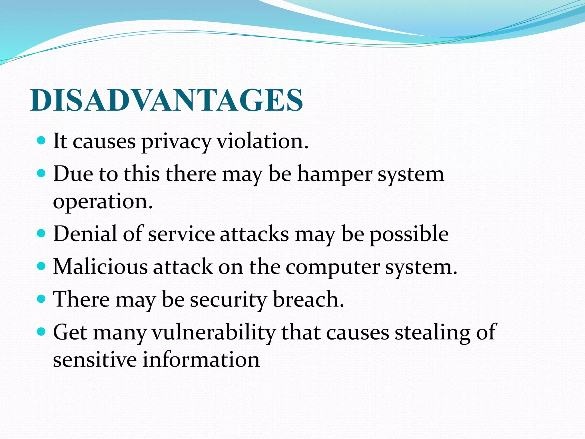 DISADVANTAGES
 It causes privacy violation.
 Due to this there may be hamper system
operation.
 Denial of service attacks may be possible
 Malicious attack on the computer system.
 There may be security breach.
 Get many vulnerability that causes stealing of
sensitive information
 