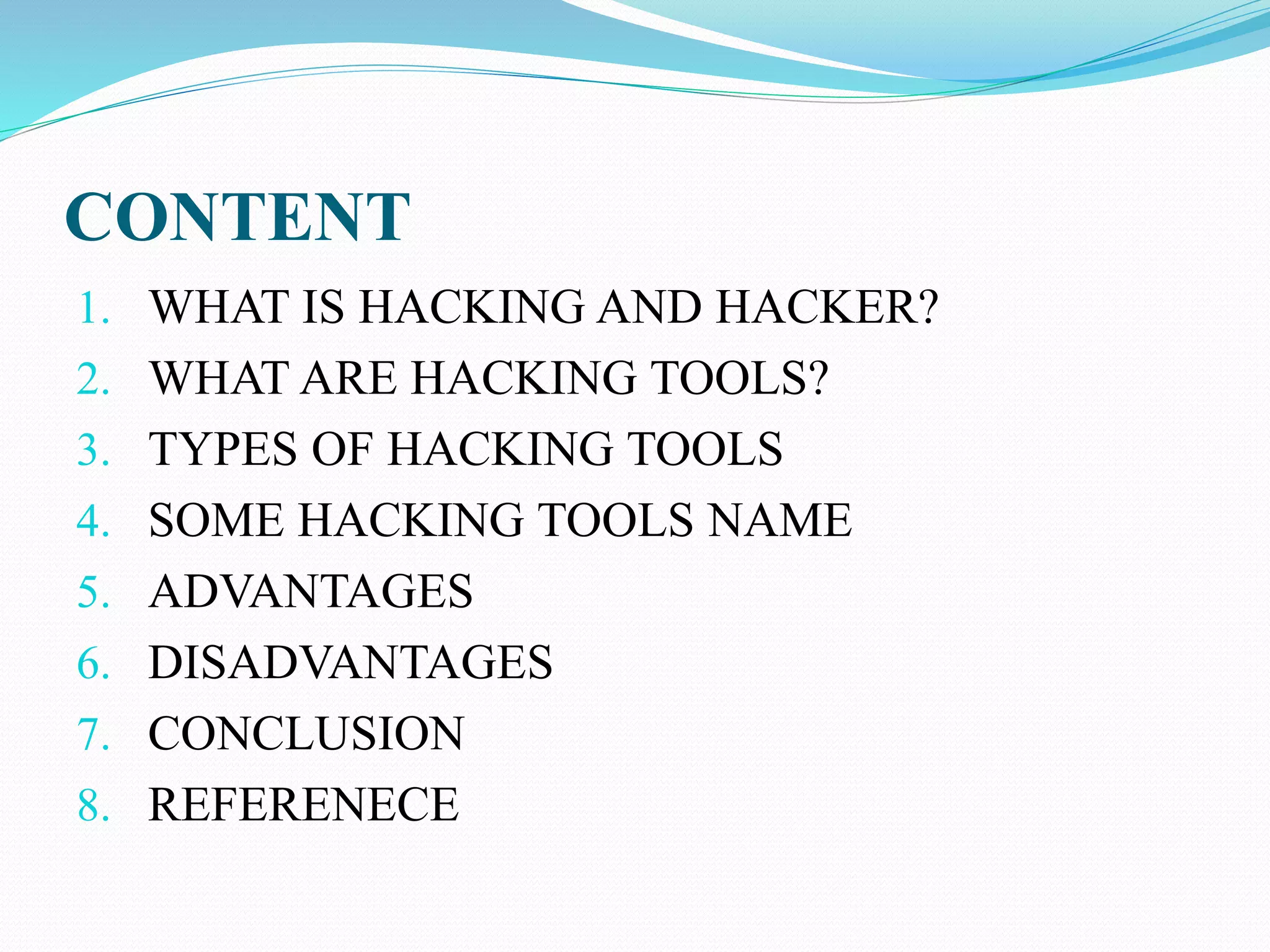 CONTENT
1. WHAT IS HACKING AND HACKER?
2. WHAT ARE HACKING TOOLS?
3. TYPES OF HACKING TOOLS
4. SOME HACKING TOOLS NAME
5. ADVANTAGES
6. DISADVANTAGES
7. CONCLUSION
8. REFERENECE
 