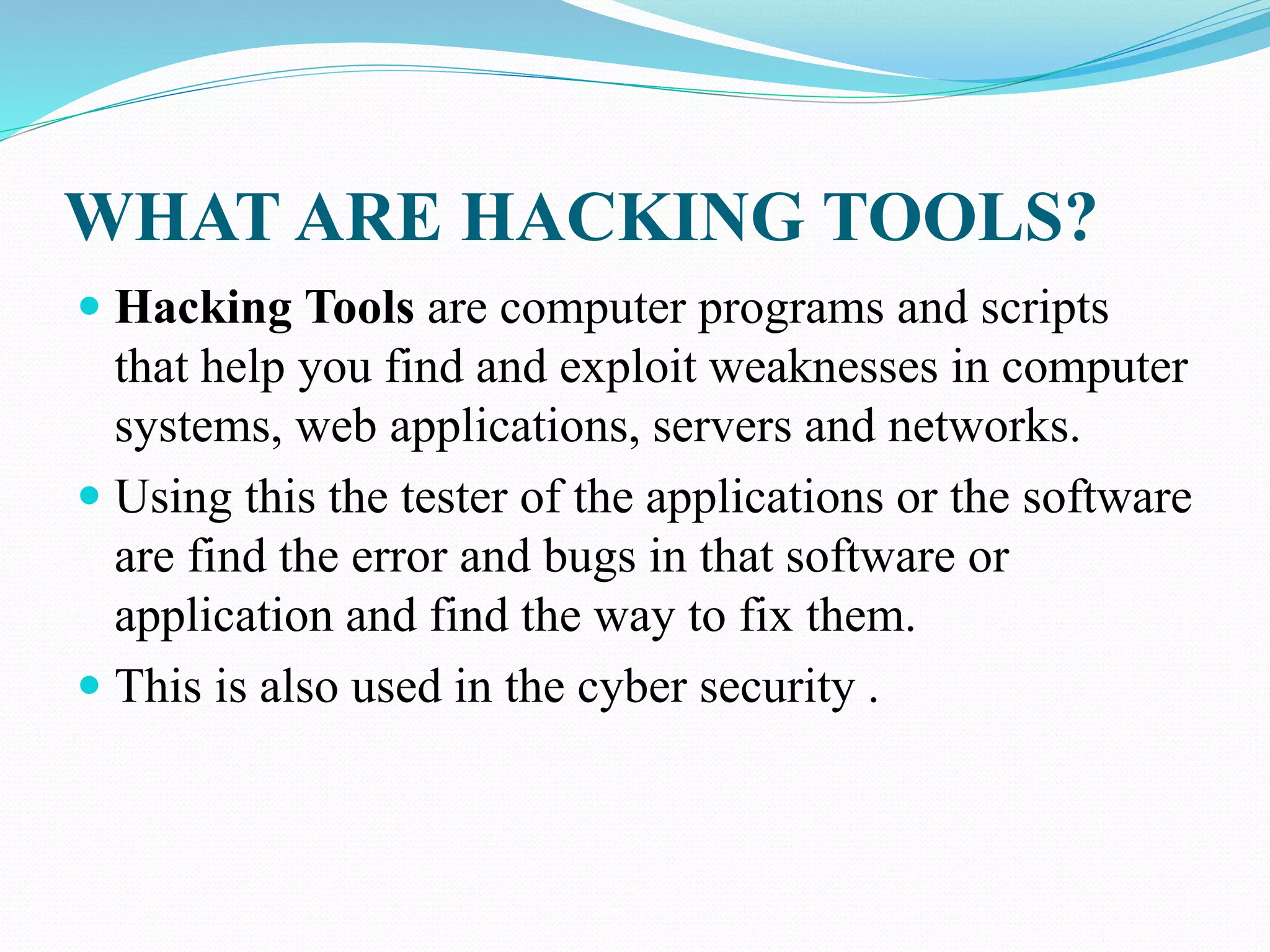 WHAT ARE HACKING TOOLS?
 Hacking Tools are computer programs and scripts
that help you find and exploit weaknesses in computer
systems, web applications, servers and networks.
 Using this the tester of the applications or the software
are find the error and bugs in that software or
application and find the way to fix them.
 This is also used in the cyber security .
 