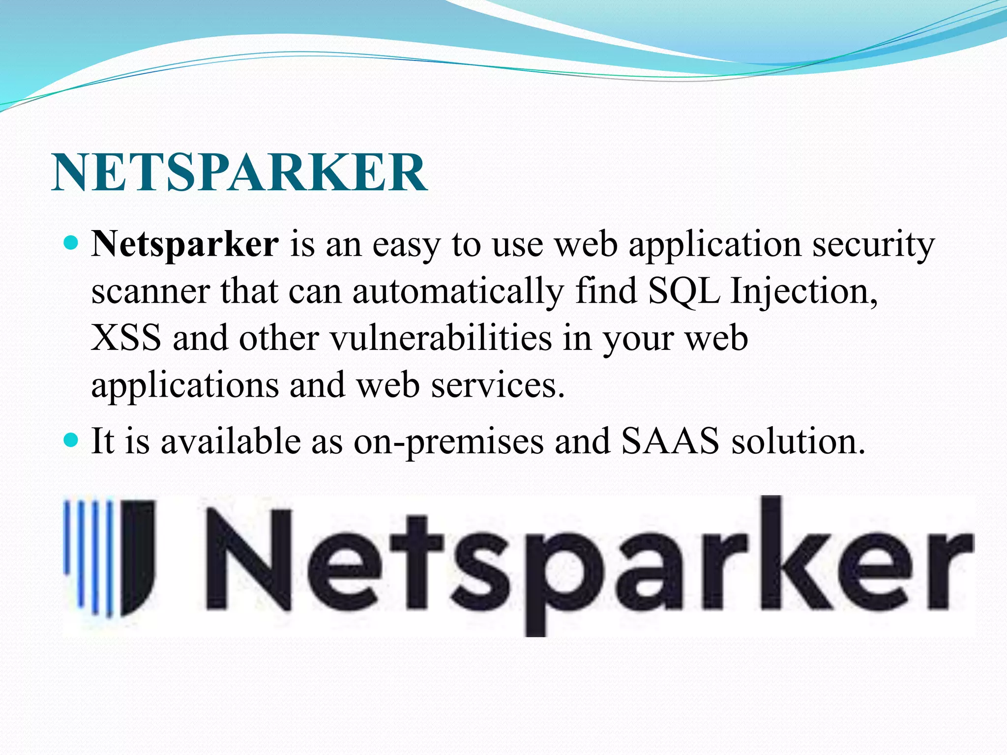 NETSPARKER
 Netsparker is an easy to use web application security
scanner that can automatically find SQL Injection,
XSS and other vulnerabilities in your web
applications and web services.
 It is available as on-premises and SAAS solution.
 