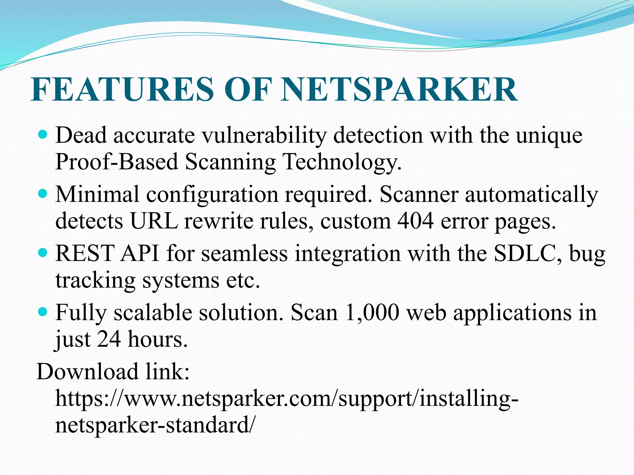 FEATURES OF NETSPARKER
 Dead accurate vulnerability detection with the unique
Proof-Based Scanning Technology.
 Minimal configuration required. Scanner automatically
detects URL rewrite rules, custom 404 error pages.
 REST API for seamless integration with the SDLC, bug
tracking systems etc.
 Fully scalable solution. Scan 1,000 web applications in
just 24 hours.
Download link:
https://www.netsparker.com/support/installing-
netsparker-standard/
 