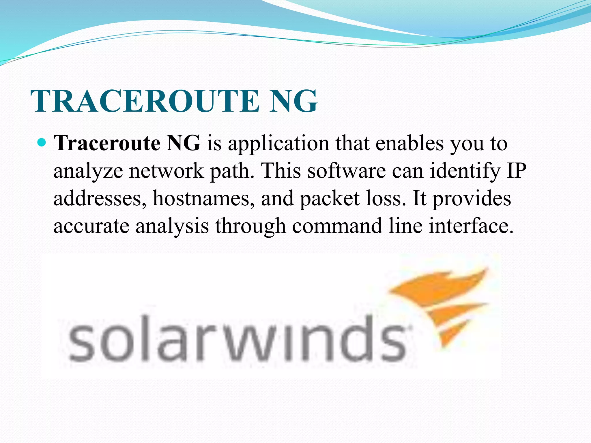 TRACEROUTE NG
 Traceroute NG is application that enables you to
analyze network path. This software can identify IP
addresses, hostnames, and packet loss. It provides
accurate analysis through command line interface.
 