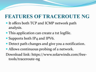 FEATURES OF TRACEROUTE NG
 It offers both TCP and ICMP network path
analysis.
 This application can create a txt logfile.
 Supports both IP4 and IPV6.
 Detect path changes and give you a notification.
 Allows continuous probing of a network.
Download link: https://www.solarwinds.com/free-
tools/traceroute-ng
 