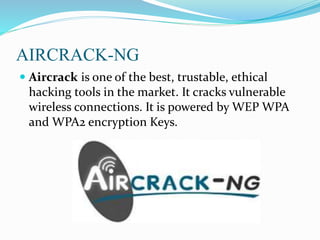 AIRCRACK-NG
 Aircrack is one of the best, trustable, ethical
hacking tools in the market. It cracks vulnerable
wireless connections. It is powered by WEP WPA
and WPA2 encryption Keys.
 