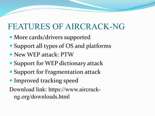 FEATURES OF AIRCRACK-NG
 More cards/drivers supported
 Support all types of OS and platforms
 New WEP attack: PTW
 Support for WEP dictionary attack
 Support for Fragmentation attack
 Improved tracking speed
Download link: https://www.aircrack-
ng.org/downloads.html
 