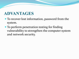 ADVANTAGES
 To recover lost information, password from the
system.
 To perform penetration testing for finding
vulnerability to strengthen the computer system
and network security.
 