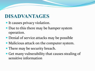 DISADVANTAGES
 It causes privacy violation.
 Due to this there may be hamper system
operation.
 Denial of service attacks may be possible
 Malicious attack on the computer system.
 There may be security breach.
 Get many vulnerability that causes stealing of
sensitive information
 