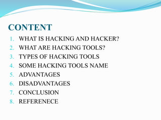 CONTENT
1. WHAT IS HACKING AND HACKER?
2. WHAT ARE HACKING TOOLS?
3. TYPES OF HACKING TOOLS
4. SOME HACKING TOOLS NAME
5. ADVANTAGES
6. DISADVANTAGES
7. CONCLUSION
8. REFERENECE
 