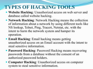 TYPES OF HACKING TOOLS
 Website Hacking: Unauthorized access on web server and
database called website hacking.
 Network Hacking: Network Hacking means the collection
of information about a network by using different tools like
NS lookup, Telnet, Ping, Tracert, Netstat, etc. with the
intent to harm the network system and hamper its
operation.
 Email Hacking: Email hacking means getting
unauthorized access on an Email account with the intent to
steal sensitive information.
 Password Hacking: Password Hacking means recovering
passwords from a database without the consent of an
authorized password holders.
 Computer Hacking: Unauthorized access on computer
system to steal sensitive information.
 