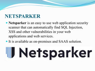 NETSPARKER
 Netsparker is an easy to use web application security
scanner that can automatically find SQL Injection,
XSS and other vulnerabilities in your web
applications and web services.
 It is available as on-premises and SAAS solution.
 