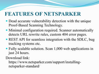 FEATURES OF NETSPARKER
 Dead accurate vulnerability detection with the unique
Proof-Based Scanning Technology.
 Minimal configuration required. Scanner automatically
detects URL rewrite rules, custom 404 error pages.
 REST API for seamless integration with the SDLC, bug
tracking systems etc.
 Fully scalable solution. Scan 1,000 web applications in
just 24 hours.
Download link:
https://www.netsparker.com/support/installing-
netsparker-standard/
 
