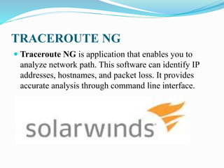 TRACEROUTE NG
 Traceroute NG is application that enables you to
analyze network path. This software can identify IP
addresses, hostnames, and packet loss. It provides
accurate analysis through command line interface.
 