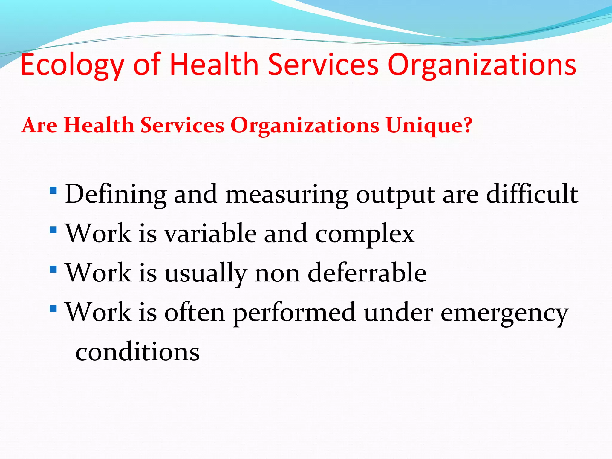 Ecology of Health Services Organizations
Are Health Services Organizations Unique?
 Defining and measuring output are difficult
 Work is variable and complex
 Work is usually non deferrable
 Work is often performed under emergency
conditions
 