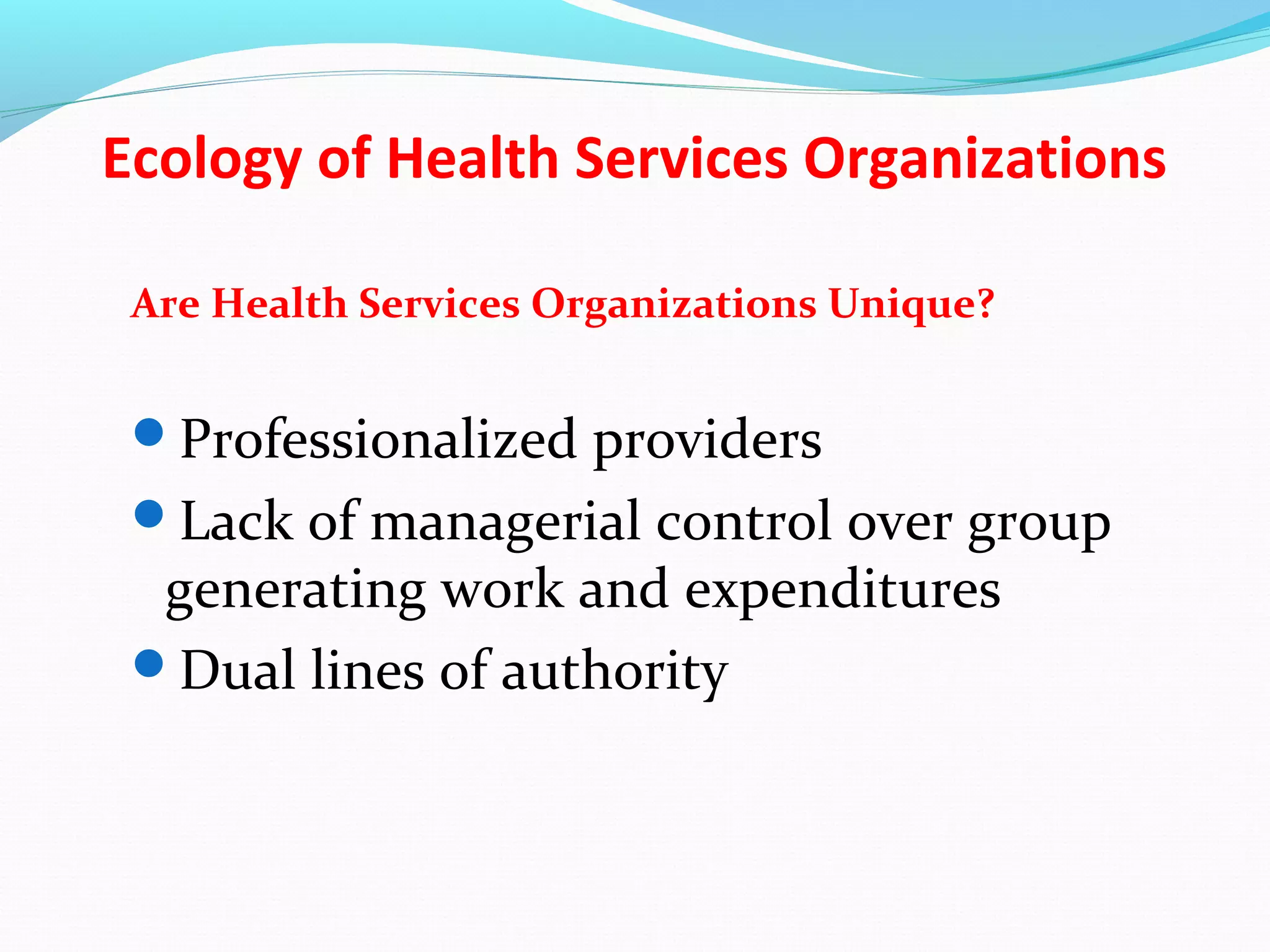 Ecology of Health Services Organizations
Are Health Services Organizations Unique?
Professionalized providers
Lack of managerial control over group
generating work and expenditures
Dual lines of authority
 