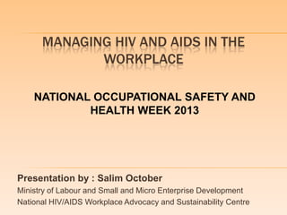 MANAGING HIV AND AIDS IN THE
WORKPLACE
Presentation by : Salim October
Ministry of Labour and Small and Micro Enterprise Development
National HIV/AIDS Workplace Advocacy and Sustainability Centre
NATIONAL OCCUPATIONAL SAFETY AND
HEALTH WEEK 2013
 