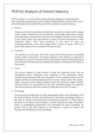 PESTLE Analysis of Cement Industry
PESTLE analysis is a useful tool for understanding the big picture of operating and
takes advantage of opportunities. Pest analysis includes political, environmental, social
and technological factors which affects both the companies as well as industry.
Ø Political
The price of cement is primarily controlled by the coal rates, power tariffs, railway
tariffs, freight, royalty and cess on limestone. Interestingly, government controls
all of these prices. Government is also one of the biggest consumers of the cement
in the country. Most state governments, in order to attract investments in their
respective states, offer fiscal incentives in the form of sales tax
exemptions/deferrals. States like Haryana offer a freeze on power tariff for 5
years, while Gujarat offers exemption from electric duty.
Ø Economic
The industry is on the boom, with a lot of government infrastructure and housing
projects under construction. The export segment of the industry is expected to
grow again on account of various infrastructure projects that are being taken up all
over the world and numerous outstanding cement plants coming up in near future in
the country.
Ø Social
The cement industry in India consists of both the organized sector and the
unorganized sector. Organized sector comprises of the well-known cement
manufacturing companies while the main players of the unorganized sector are the
regional and local cement-producing units in various states across the country.
Indian consumers prefer buying branded cement like Ultratech, Jaypee Cement,
Lafarge Cement etc. A population of more than 100 billion people, it is expected
that cement industry will create another 25 lakhs jobs in the next 4-5 years.
Ø Technology
The Government of India plans to study and possibly acquire new technologies from
the cement industry of world. The government is discussing technology transfer in
the field of energy conservation and environment protection to help improve
efficiency of the Indian cement industry. Cement industry has made tremendous
strides in technological up-gradation and assimilation of latest technology. At
present 93% of the total capacity in the industry is based on modern and
environment-friendly dry process technology.
(Word Count: 2750)
 