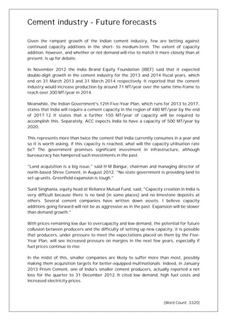 Cement industry - Future forecasts
Given the rampant growth of the Indian cement industry, few are betting against
continued capacity additions in the short- to medium-term. The extent of capacity
addition, however, and whether or not demand will rise to match it more closely than at
present, is up for debate.
In November 2012 the India Brand Equity Foundation (IBEF) said that it expected
double-digit growth in the cement industry for the 2013 and 2014 fiscal years, which
end on 31 March 2013 and 31 March 2014 respectively. It reported that the cement
industry would increase production by around 71 MT/year over the same time-frame to
reach over 300 MT/year in 2014.
Meanwhile, the Indian Government's 12th Five-Year Plan, which runs for 2013 to 2017,
states that India will require a cement capacity in the region of 480 MT/year by the end
of 2017.12 It states that a further 150 MT/year of capacity will be required to
accomplish this. Separately, ACC expects India to have a capacity of 500 MT/year by
2020.
This represents more than twice the cement that India currently consumes in a year and
so it is worth asking, if this capacity is reached, what will the capacity utilisation rate
be? The government promises significant investment in infrastructure, although
bureaucracy has hampered such investments in the past.
"Land acquisition is a big issue," said H M Bangur, chairman and managing director of
north-based Shree Cement, in August 2012. "No state government is providing land to
set up units. Greenfield expansion is tough."
Sunil Singhania, equity head at Reliance Mutual Fund, said, "Capacity creation in India is
very difficult because there is no land (in some places) and no limestone deposits at
others. Several cement companies have written down assets. I believe capacity
additions going forward will not be as aggressive as in the past. Expansion will be slower
than demand growth."
With prices remaining low due to overcapacity and low demand, the potential for future
collusion between producers and the difficulty of setting up new capacity, it is possible
that producers, under pressure to meet the expectations placed on them by the Five-
Year Plan, will see increased pressure on margins in the next few years, especially if
fuel prices continue to rise.
In the midst of this, smaller companies are likely to suffer more than most, possibly
making them acquisition targets for better-equipped multinationals. Indeed, in January
2013 Prism Cement, one of India's smaller cement producers, actually reported a net
loss for the quarter to 31 December 2012. It cited low demand, high fuel costs and
increased electricity prices.
(Word Count: 3320)
 