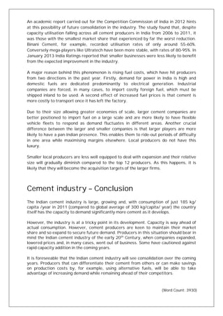 An academic report carried out for the Competition Commission of India in 2012 hints
at this possibility of future consolidation in the industry. The study found that, despite
capacity utilisation falling across all cement producers in India from 2006 to 2011, it
was those with the smallest market share that experienced by far the worst reduction.
Binani Cement, for example, recorded utilisation rates of only around 55-60%.
Conversely mega-players like Ultratech have been more stable, with rates of 80-95%. In
January 2013 India Ratings reported that smaller businesses were less likely to benefit
from the expected improvement in the industry.
A major reason behind this phenomenon is rising fuel costs, which have hit producers
from two directions in the past year. Firstly, demand for power in India is high and
domestic fuels are dedicated predominantly to electrical generation. Industrial
companies are forced, in many cases, to import costly foreign fuel, which must be
shipped inland to be used. A second effect of increased fuel prices is that cement is
more costly to transport once it has left the factory.
Due to their size allowing greater economies of scale, larger cement companies are
better positioned to import fuel on a large scale and are more likely to have flexible
vehicle fleets to respond as demand fluctuates in different areas. Another crucial
difference between the larger and smaller companies is that larger players are more
likely to have a pan-Indian presence. This enables them to ride-out periods of difficulty
in one area while maximising margins elsewhere. Local producers do not have this
luxury.
Smaller local producers are less well equipped to deal with expansion and their relative
size will gradually diminish compared to the top 12 producers. As this happens, it is
likely that they will become the acquisition targets of the larger firms.
Cement industry – Conclusion
The Indian cement industry is large, growing and, with consumption of just 185 kg/
capita /year in 2011 (compared to global average of 300 kg/capita/ year) the country
itself has the capacity to demand significantly more cement as it develops.
However, the industry is at a tricky point in its development. Capacity is way ahead of
actual consumption. However, cement producers are keen to maintain their market
share and so expand to secure future demand. Producers in this situation should bear in
mind the Indian cement industry of the early 20th
Century, when companies expanded,
lowered prices and, in many cases, went out of business. Some have cautioned against
rapid capacity addition in the coming years.
It is foreseeable that the Indian cement industry will see consolidation over the coming
years. Producers that can differentiate their cement from others or can make savings
on production costs by, for example, using alternative fuels, will be able to take
advantage of increasing demand while remaining ahead of their competitors.
(Word Count: 3930)
 