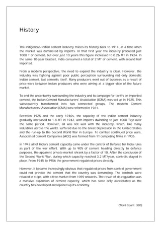 History
The indigenous Indian cement industry traces its history back to 1914, at a time when
the market was dominated by imports. In that first year the industry produced just
1000 T of cement, but over just 10 years this figure increased to 0.26 MT in 1924. In
the same 10-year bracket, India consumed a total of 2 MT of cement, with around half
imported.
From a modern perspective, the need to expand the industry is clear. However, the
industry was fighting against poor public perception surrounding not only domestic
Indian cement, but cements itself. Many producers went out of business as a result of
price-wars between Indian producers who were aiming at a bigger slice of the future
market.
To end the uncertainty surrounding the industry and to campaign for tariffs on imported
cement, the Indian Cement Manufacturers' Association (ICMA) was set up in 1925. This
subsequently transformed into two connected groups. The modern Cement
Manufacturers' Association (CMA) was reformed in 1961.
Between 1925 and the early 1940s, the capacity of the Indian cement industry
gradually increased to 1.8 MT in 1942, with imports dwindling to just 1000 T/yr over
the same period. However, all was not well with the industry, which, like many
industries across the world, suffered due to the Great Depression in the United States
and the run-up to the Second World War in Europe. To combat continued price wars,
Associated Cement Companies (ACC) was formed from 11 competing firms in 1936.
In 1942 all of India's cement capacity came under the control of Defence for India rules
as part of the war effort. With up to 90% of cement heading directly to defence
purposes, the apparent private market shrank by a factor of 10. After the conclusion of
the Second World War, during which capacity reached 3.2 MT/year, controls stayed in
place. From 1945 to 1956 the government regulated prices directly.
However, it became increasingly obvious that regulated prices from central government
could not provide the cement that the country was demanding. The controls were
relaxed in steps, with a free market from 1989 onwards. The result of de-regulation was
a massive expansion of cement capacity, which has since only accelerated as the
country has developed and opened up its economy.
(Word Count: 380)
 
