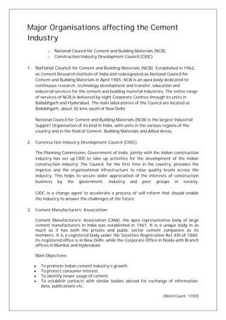 Major Organisations affecting the Cement
Industry
o National Council for Cement and Building Materials (NCB)
o Construction Industry Development Council (CIDC)
1. National Council for Cement and Building Materials (NCB): Established in 1962,
as Cement Research Institute of India and redesignated as National Council for
Cement and Building Materials in April 1985, NCB is an apex body dedicated to
continuous research, technology development and transfer, education and
industrial services for the cement and building material industries. The entire range
of services of NCB is delivered by eight Corporate Centres through its units in
Ballabhgarh and Hyderabad. The main laboratories of the Council are located at
Ballabhgarh, about 35 kms south of New Delhi.
National Council for Cement and Building Materials (NCB) is the largest Industrial
Support Organisation of its kind in India, with units in the various regions of the
country and in the field of Cement, Building Materials and Allied Areas.
2. Construction Industry Development Council (CIDC):
The Planning Commission, Government of India, jointly with the Indian construction
industry has set up CIDC to take up activities for the development of the Indian
construction industry. The Council, for the first time in the country, provides the
impetus and the organisational infrastructure to raise quality levels across the
industry. This helps to secure wider appreciation of the interests of construction
business by the government, industry and peer groups in society.
CIDC is a change agent to accelerate a process of self-reform that should enable
the industry to answer the challenges of the future.
3. Cement Manufacturers’ Association:
Cement Manufacturers’ Association (CMA), the apex representative body of large
cement manufacturers in India was established in 1961. It is a unique body in as
much as it has both the private and public sector cement companies as its
members. It is a registered body under the Societies Registration Act XXI of 1860.
Its registered office is in New Delhi, while the Corporate Office in Noida with Branch
offices in Mumbai and Hyderabad.
Main Objectives:
· To promote Indian cement industry’s growth.
· To protect consumer interest.
· To identify newer usage of cement.
· To establish contacts with similar bodies abroad for exchange of information,
data, publications etc.
(Word Count: 1350)
 