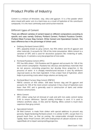 Product Profile of Industry
Cement is a mixture of limestone, clay, silica and gypsum. It is a fine powder which
when mixed with water sets to a hard mass as a result of hydration of the constituent
compounds. It is the most commonly used construction material.
Different types of Cement
There are different varieties of cement based on different compositions according to
specific end uses namely Ordinary Portland Cement, Portland Pozolona Cement,
Portland Blast Furnace Slag Cement, White Cement and Specialized Cement. The
basic difference lies in the percentage of clinker used.
· Ordinary Portland Cement (OPC)
OPC, popularly known as grey cement, has 95% clinker and 5% of gypsum and
other materials. It accounts for 70% of the total consumption. White cement is a
variation of OPC and is used for decorative purposes like rendering of walls,
flooring etc. It contains a very low proportion of iron oxide.
· Portland Pozolona Cement (PPC)
PPC has 80% clinker, 15% Pozolona and 5% gypsum and accounts for 18% of the
total cement consumption. Pozolona has siliceous and aluminous materials that
do not possess cementing properties but develop these properties in the
presence of water. It is cheaply manufactured because it uses fly ash/burnt
clay/coal waste as the main ingredient. It has a lower heat of hydration, which
helps in preventing cracks where large volumes are being cast.
· Portland Blast Furnace Slag Cement (PBFSC)
PBFSC consists of 45% clinker, 50% blast furnace slag and 5% gypsum and
accounts for 10% of the total cement consumed. It has a heat of hydration even
lower than PPC and is generally used in construction of dams and similar
massive constructions.
· White Cement
OPC: clinker using fuel oil (instead of coal) and with iron oxide content below
0.4% to ensure whiteness. Special cooling technique is used. It is used to
enhance aesthetic value, in tiles and for flooring. White cement is much more
expensive than grey cement.
· Specialized Cement
Oil Well Cement: is made from clinker with special additives to prevent any
porosity. Rapid Hardening Portland cement: It is similar to OPC, except that it is
ground much finer, so that on casting, the compressible strength increases
rapidly. Water Proof Cement, OPC with small portion of calcium stearate or non-
saponifibale oil to impart waterproofing properties.
(Word Count: 1730)
 